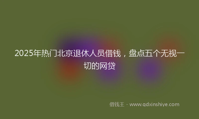 2025年热门北京退休人员借钱，盘点五个无视一切的网贷