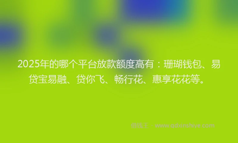 2025年的哪个平台放款额度高有：珊瑚钱包、易贷宝易融、贷你飞、畅行花、惠享花花等。