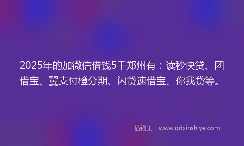 2025年的加微信借钱5千郑州有：读秒快贷、团借宝、翼支付橙分期、闪贷速借宝、你我贷等。