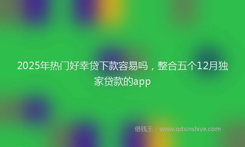 2025年热门好幸贷下款容易吗，整合五个12月独家贷款的app