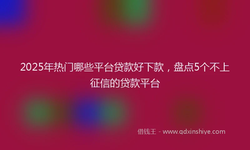 2025年热门哪些平台贷款好下款，盘点5个不上征信的贷款平台