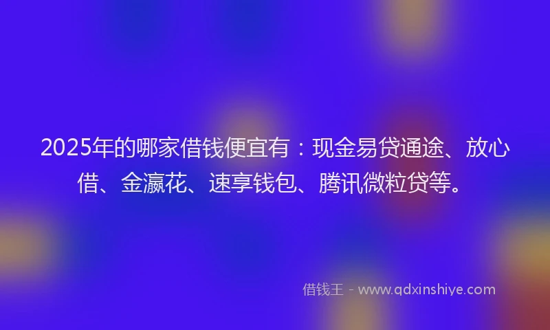 2025年的哪家借钱便宜有：现金易贷通途、放心借、金瀛花、速享钱包、腾讯微粒贷等。
