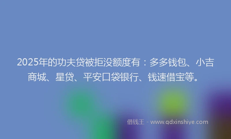 2025年的功夫贷被拒没额度有：多多钱包、小吉商城、星贷、平安口袋银行、钱速借宝等。