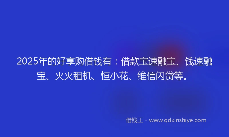2025年的好享购借钱有：借款宝速融宝、钱速融宝、火火租机、恒小花、维信闪贷等。