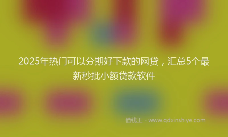 2025年热门可以分期好下款的网贷，汇总5个最新秒批小额贷款软件