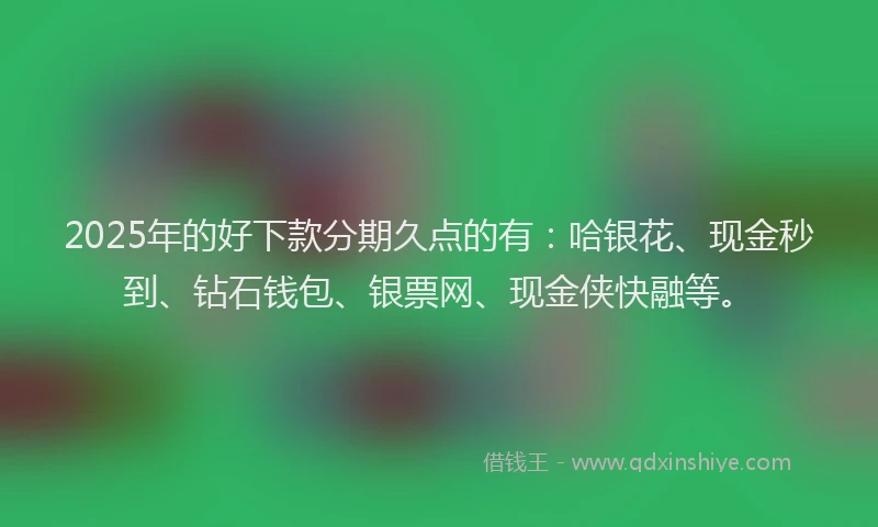 2025年的好下款分期久点的有：哈银花、现金秒到、钻石钱包、银票网、现金侠快融等。
