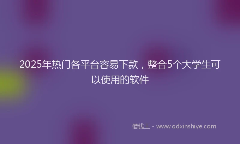 2025年热门各平台容易下款，整合5个大学生可以使用的软件