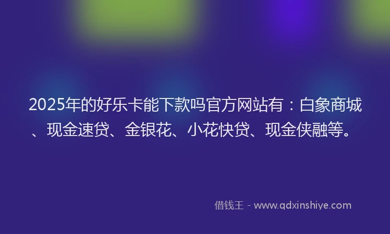 2025年的好乐卡能下款吗官方网站有：白象商城、现金速贷、金银花、小花快贷、现金侠融等。