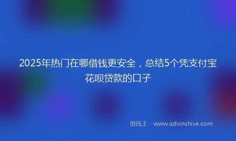 2025年热门在哪借钱更安全，总结5个凭支付宝花呗贷款的口子
