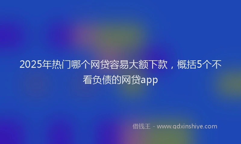 2025年热门哪个网贷容易大额下款，概括5个不看负债的网贷app