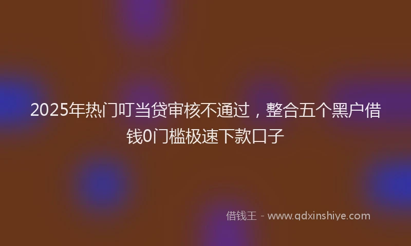 2025年热门叮当贷审核不通过，整合五个黑户借钱0门槛极速下款口子