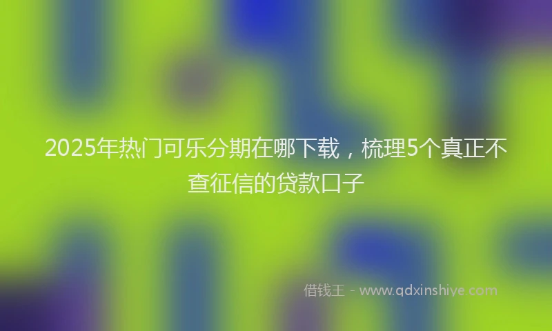 2025年热门可乐分期在哪下载，梳理5个真正不查征信的贷款口子