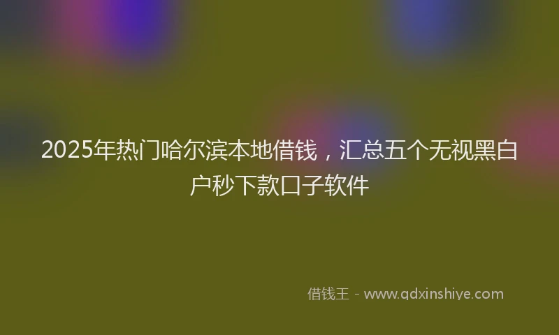 2025年热门哈尔滨本地借钱，汇总五个无视黑白户秒下款口子软件