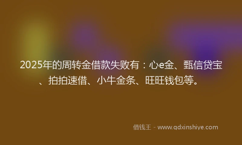 2025年的周转金借款失败有：心e金、甄信贷宝、拍拍速借、小牛金条、旺旺钱包等。