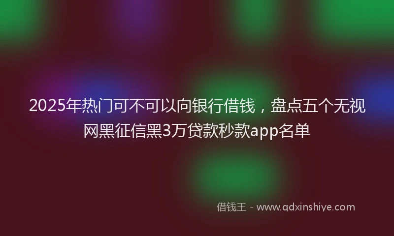2025年热门可不可以向银行借钱，盘点五个无视网黑征信黑3万贷款秒款app名单