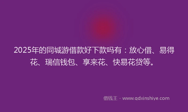 2025年的同城游借款好下款吗有：放心借、易得花、瑞信钱包、享来花、快易花贷等。