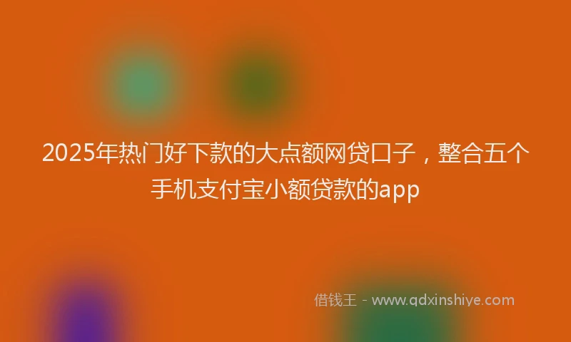2025年热门好下款的大点额网贷口子，整合五个手机支付宝小额贷款的app