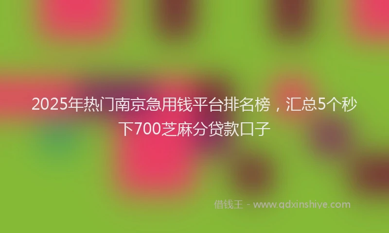 2025年热门南京急用钱平台排名榜，汇总5个秒下700芝麻分贷款口子