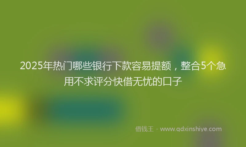 2025年热门哪些银行下款容易提额，整合5个急用不求评分快借无忧的口子