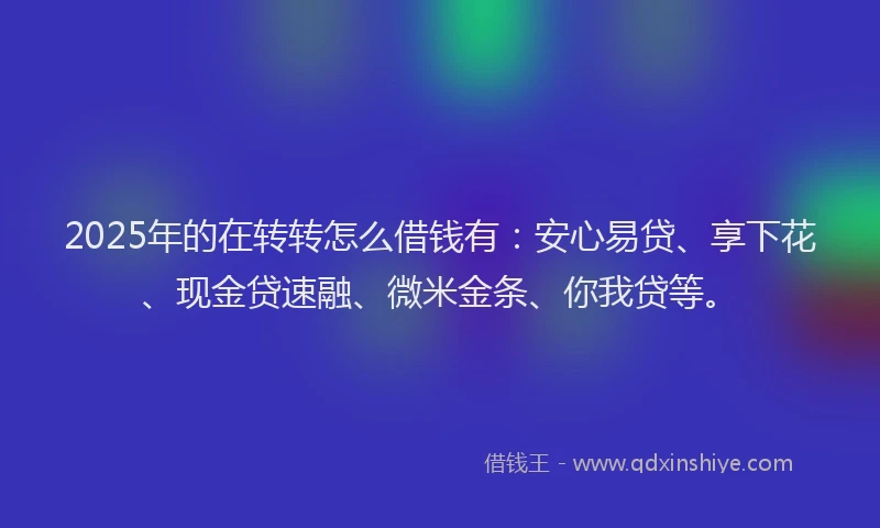 2025年的在转转怎么借钱有：安心易贷、享下花、现金贷速融、微米金条、你我贷等。