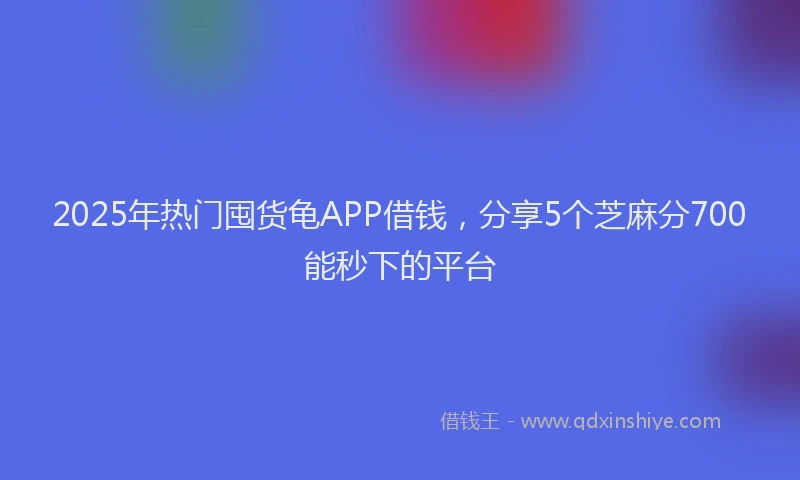 2025年热门囤货龟APP借钱，分享5个芝麻分700能秒下的平台