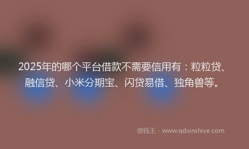 2025年的哪个平台借款不需要信用有：粒粒贷、融信贷、小米分期宝、闪贷易借、独角兽等。