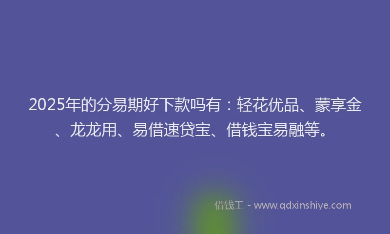 2025年的分易期好下款吗有：轻花优品、蒙享金、龙龙用、易借速贷宝、借钱宝易融等。