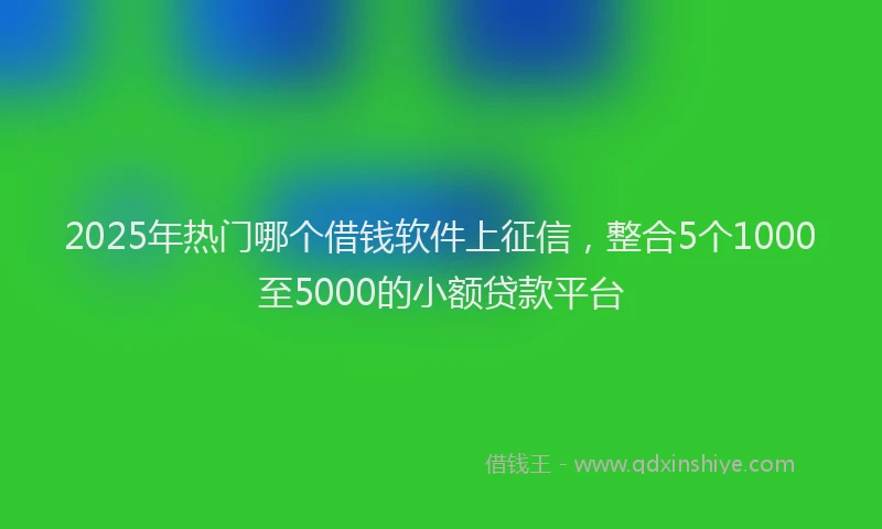 2025年热门哪个借钱软件上征信，整合5个1000至5000的小额贷款平台