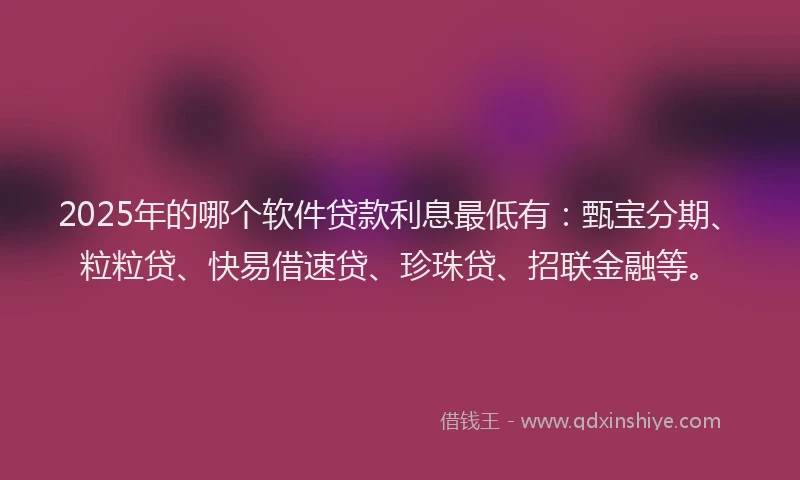 2025年的哪个软件贷款利息最低有：甄宝分期、粒粒贷、快易借速贷、珍珠贷、招联金融等。