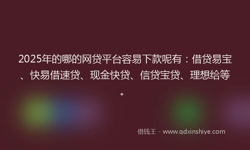 2025年的哪的网贷平台容易下款呢有：借贷易宝、快易借速贷、现金快贷、信贷宝贷、理想给等。
