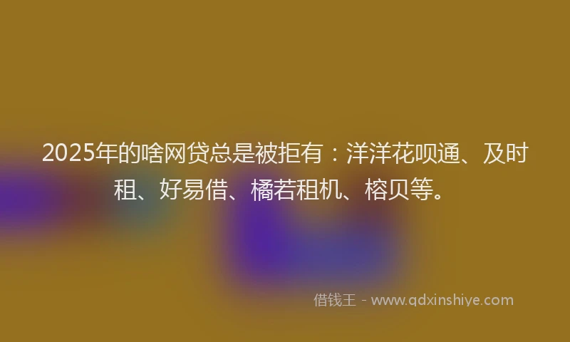 2025年的啥网贷总是被拒有：洋洋花呗通、及时租、好易借、橘若租机、榕贝等。