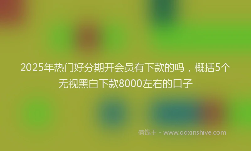 2025年热门好分期开会员有下款的吗，概括5个无视黑白下款8000左右的口子