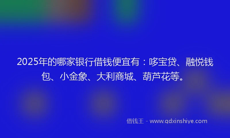 2025年的哪家银行借钱便宜有：哆宝贷、融悦钱包、小金象、大利商城、葫芦花等。