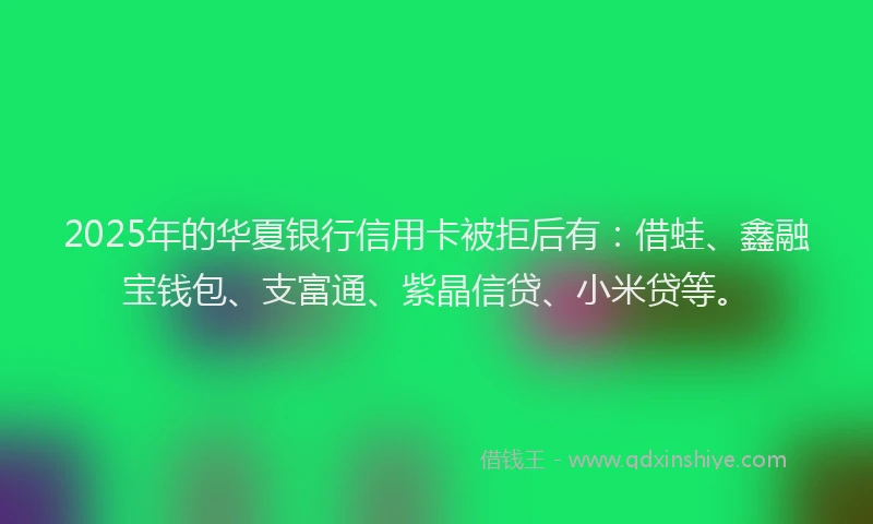 2025年的华夏银行信用卡被拒后有：借蛙、鑫融宝钱包、支富通、紫晶信贷、小米贷等。