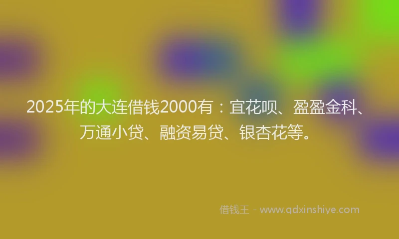 2025年的大连借钱2000有：宜花呗、盈盈金科、万通小贷、融资易贷、银杏花等。