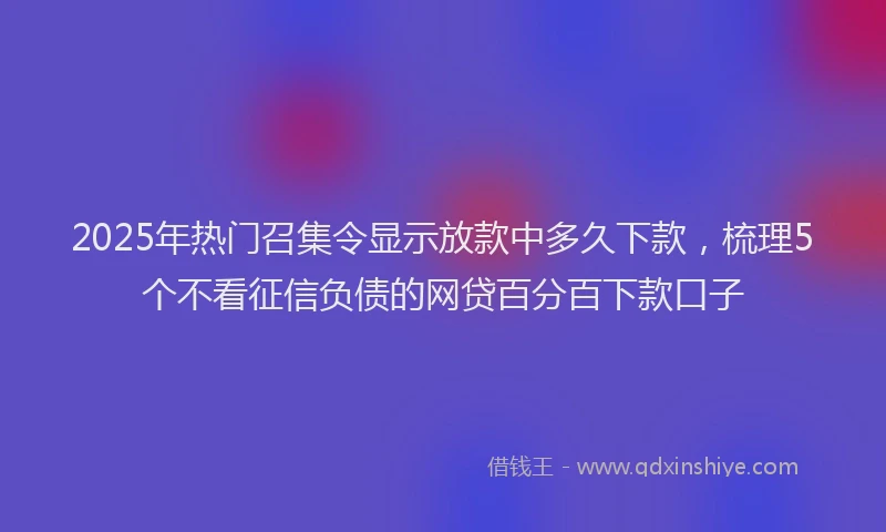 2025年热门召集令显示放款中多久下款，梳理5个不看征信负债的网贷百分百下款口子