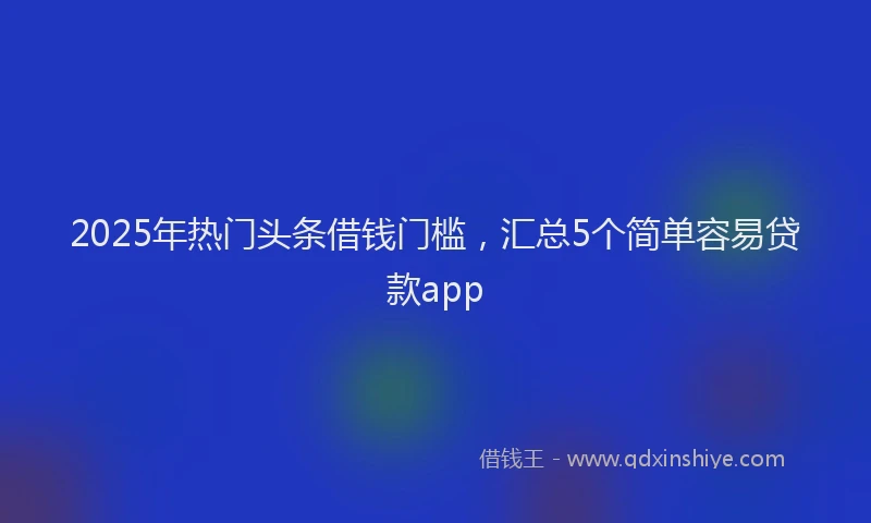 2025年热门头条借钱门槛，汇总5个简单容易贷款app