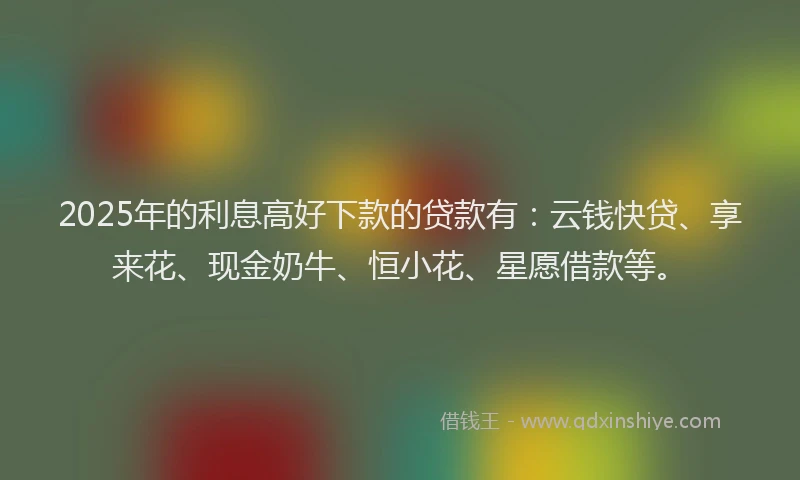 2025年的利息高好下款的贷款有：云钱快贷、享来花、现金奶牛、恒小花、星愿借款等。