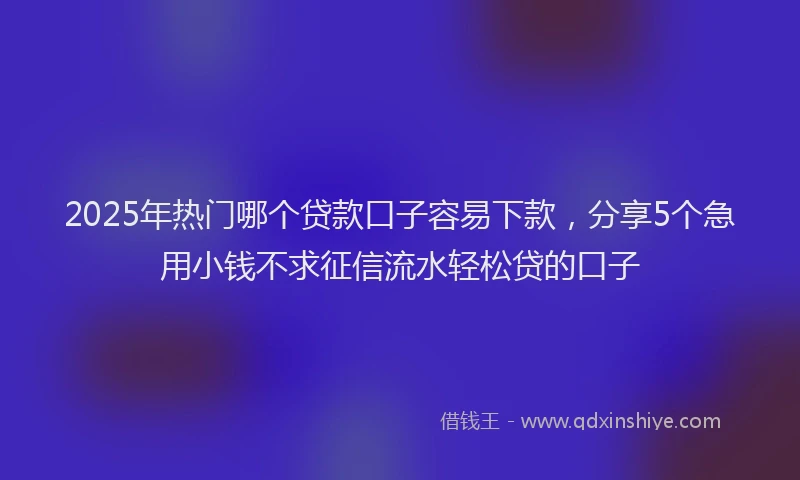 2025年热门哪个贷款口子容易下款，分享5个急用小钱不求征信流水轻松贷的口子