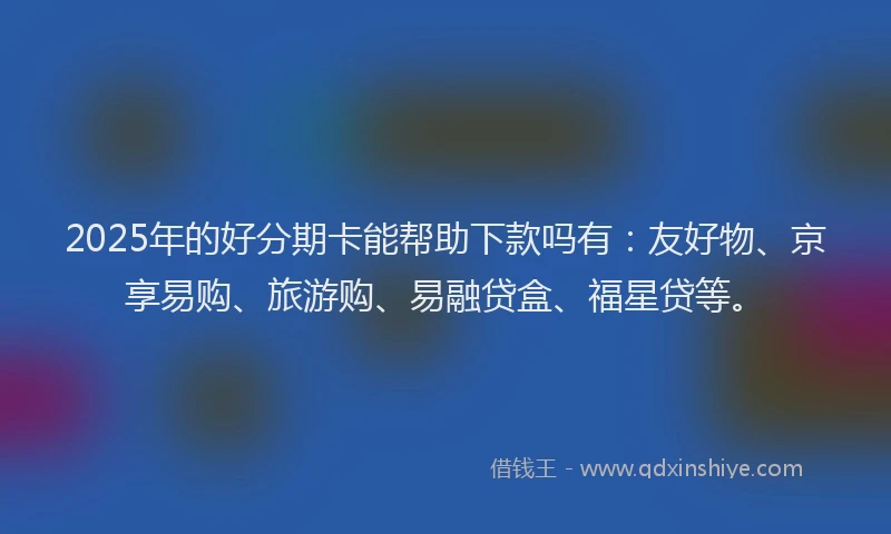 2025年的好分期卡能帮助下款吗有：友好物、京享易购、旅游购、易融贷盒、福星贷等。