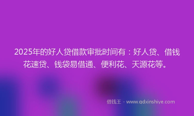 2025年的好人贷借款审批时间有：好人贷、借钱花速贷、钱袋易借通、便利花、天源花等。