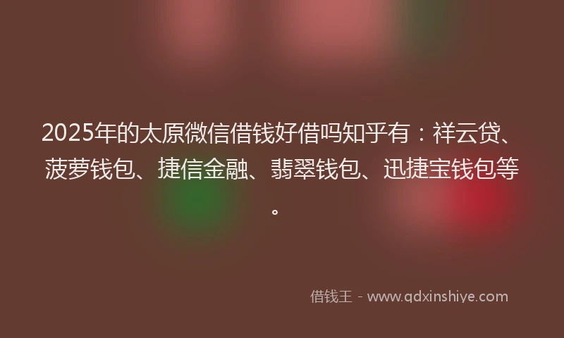 2025年的太原微信借钱好借吗知乎有：祥云贷、菠萝钱包、捷信金融、翡翠钱包、迅捷宝钱包等。
