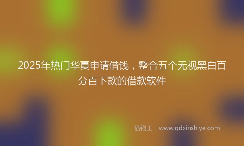 2025年热门华夏申请借钱，整合五个无视黑白百分百下款的借款软件