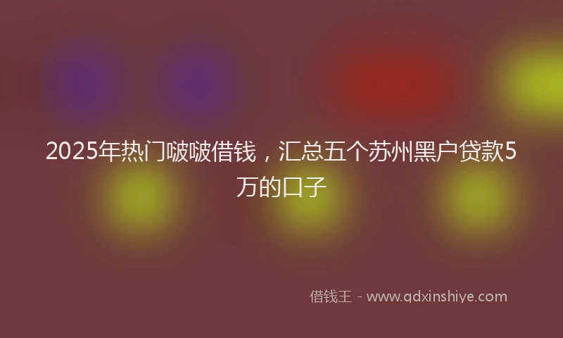 2025年热门啵啵借钱，汇总五个苏州黑户贷款5万的口子
