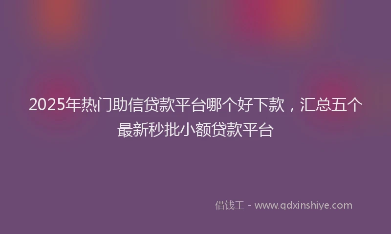 2025年热门助信贷款平台哪个好下款，汇总五个最新秒批小额贷款平台