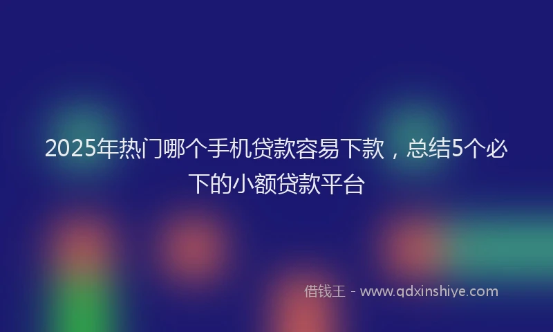 2025年热门哪个手机贷款容易下款，总结5个必下的小额贷款平台