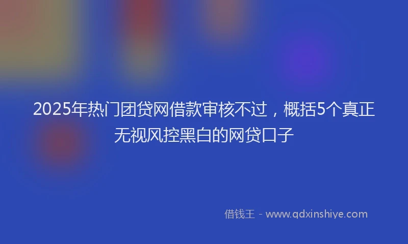 2025年热门团贷网借款审核不过，概括5个真正无视风控黑白的网贷口子