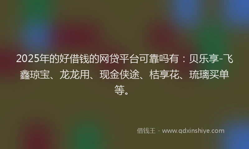2025年的好借钱的网贷平台可靠吗有：贝乐享-飞鑫琼宝、龙龙用、现金侠途、桔享花、琉璃买单等。