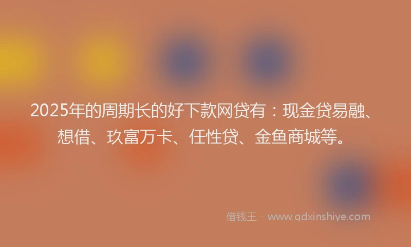 2025年的周期长的好下款网贷有：现金贷易融、想借、玖富万卡、任性贷、金鱼商城等。