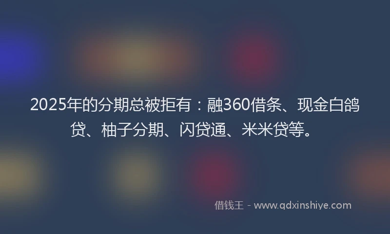 2025年的分期总被拒有：融360借条、现金白鸽贷、柚子分期、闪贷通、米米贷等。